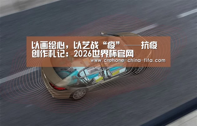 以画绘心,以艺战“疫”——抗疫创作札记:2026世界杯官网(图3) 2026世界杯