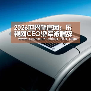2026世界杯官网:乐视网CEO梁军被曝辞职 或与张志伟回归有关(图1) 2026世界杯